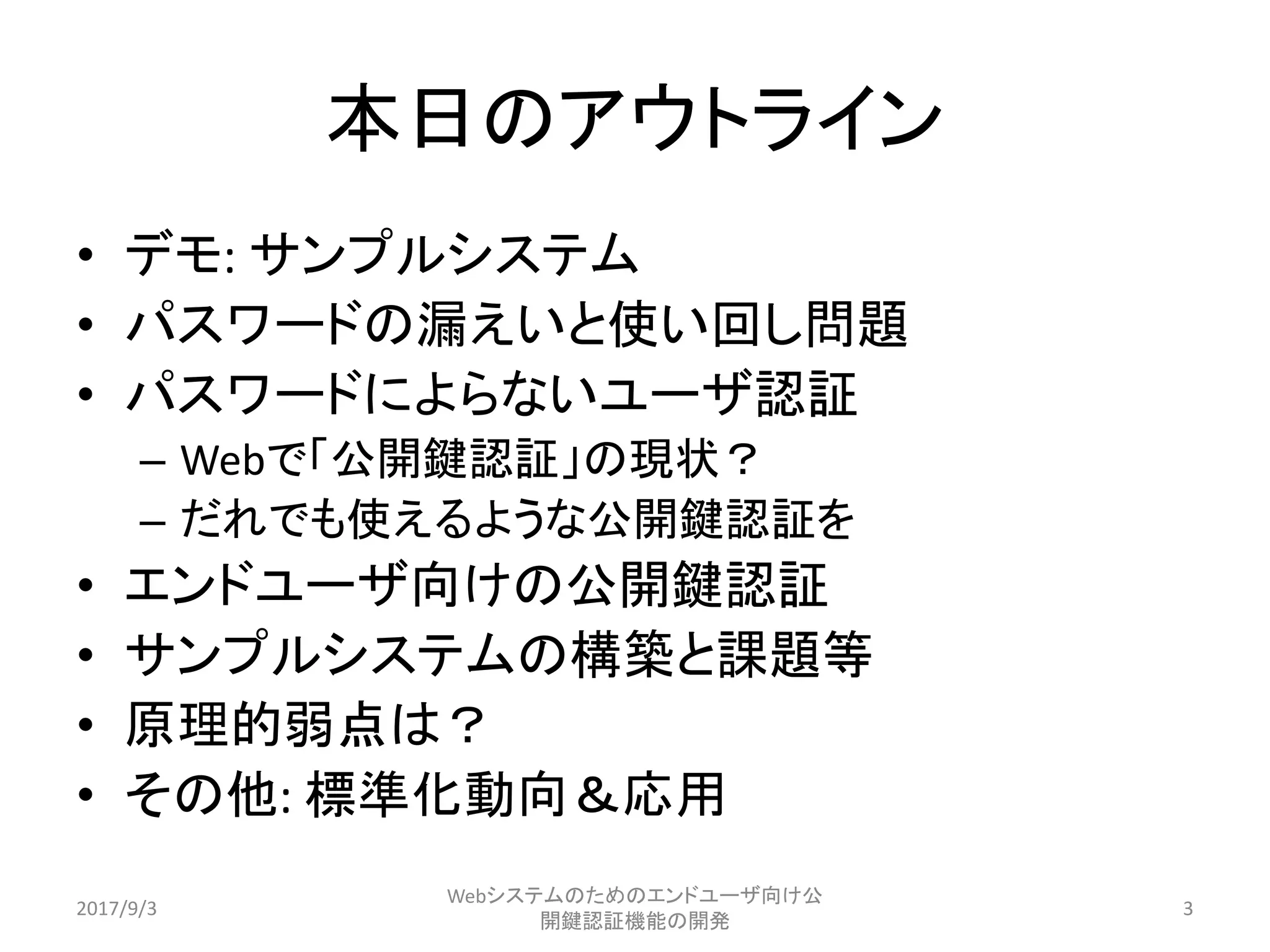 本日のアウトライン
• デモ: サンプルシステム
• パスワードの漏えいと使い回し問題
• パスワードによらないユーザ認証
– Webで「公開鍵認証」の現状？
– だれでも使えるような公開鍵認証を
• エンドユーザ向けの公開鍵認証
• サンプルシステムの構築と課題等
• 原理的弱点は？
• その他: 標準化動向＆応用
2017/9/3
Webシステムのためのエンドユーザ向け公
開鍵認証機能の開発
3
 