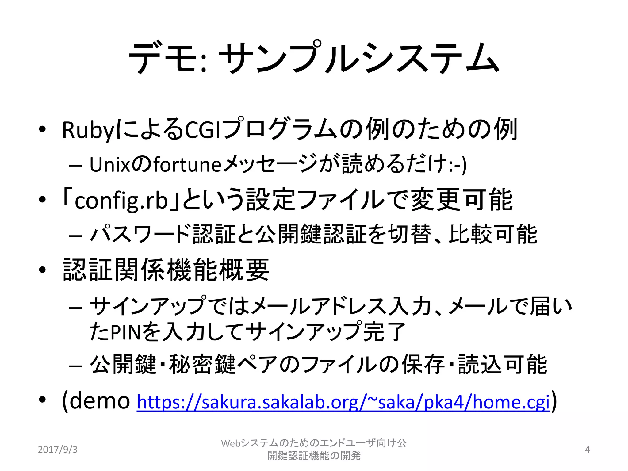 デモ: サンプルシステム
• RubyによるCGIプログラムの例のための例
– Unixのfortuneメッセージが読めるだけ:-)
• 「config.rb」という設定ファイルで変更可能
– パスワード認証と公開鍵認証を切替、比較可能
• 認証関係機能概要
– サインアップではメールアドレス入力、メールで届い
たPINを入力してサインアップ完了
– 公開鍵・秘密鍵ペアのファイルの保存・読込可能
• (demo https://sakura.sakalab.org/~saka/pka4/home.cgi)
2017/9/3
Webシステムのためのエンドユーザ向け公
開鍵認証機能の開発
4
 