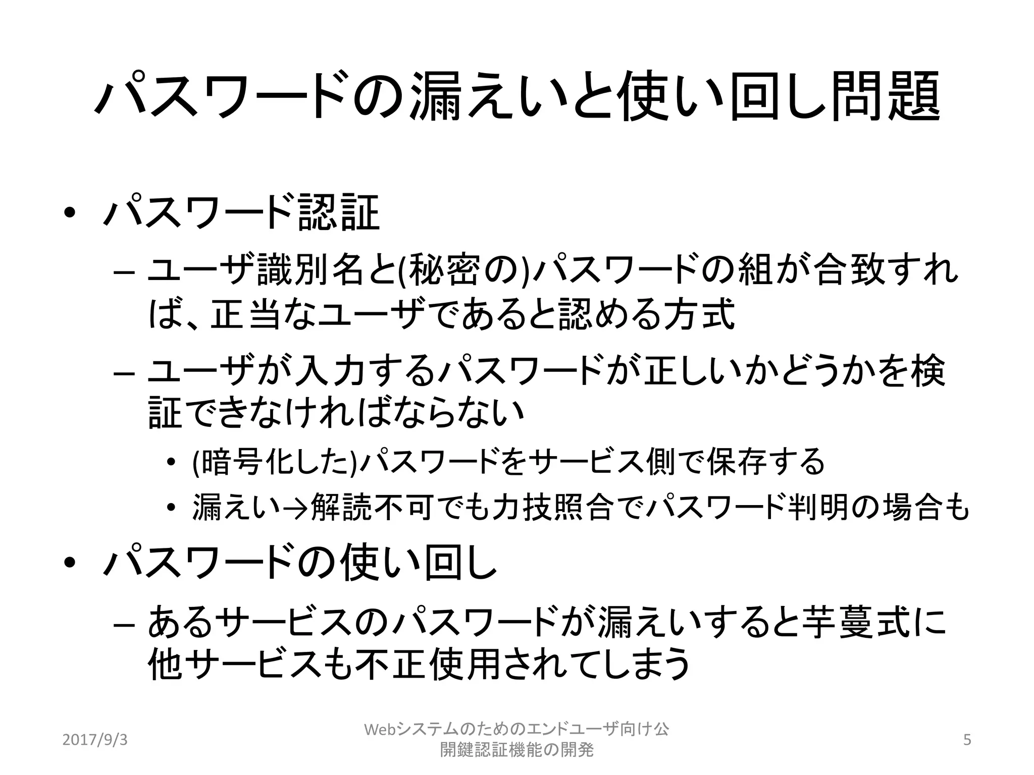 パスワードの漏えいと使い回し問題
• パスワード認証
– ユーザ識別名と(秘密の)パスワードの組が合致すれ
ば、正当なユーザであると認める方式
– ユーザが入力するパスワードが正しいかどうかを検
証できなければならない
• (暗号化した)パスワードをサービス側で保存する
• 漏えい→解読不可でも力技照合でパスワード判明の場合も
• パスワードの使い回し
– あるサービスのパスワードが漏えいすると芋蔓式に
他サービスも不正使用されてしまう
2017/9/3
Webシステムのためのエンドユーザ向け公
開鍵認証機能の開発
5
 