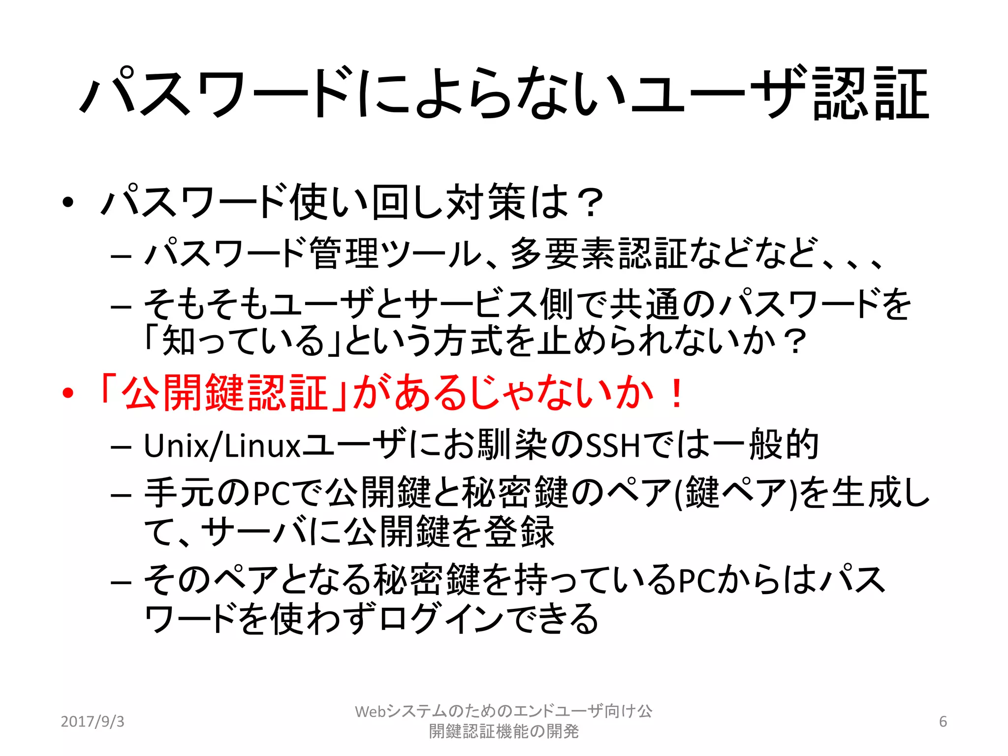 パスワードによらないユーザ認証
• パスワード使い回し対策は？
– パスワード管理ツール、多要素認証などなど、、、
– そもそもユーザとサービス側で共通のパスワードを
「知っている」という方式を止められないか？
• 「公開鍵認証」があるじゃないか！
– Unix/Linuxユーザにお馴染のSSHでは一般的
– 手元のPCで公開鍵と秘密鍵のペア(鍵ペア)を生成し
て、サーバに公開鍵を登録
– そのペアとなる秘密鍵を持っているPCからはパス
ワードを使わずログインできる
2017/9/3
Webシステムのためのエンドユーザ向け公
開鍵認証機能の開発
6
 