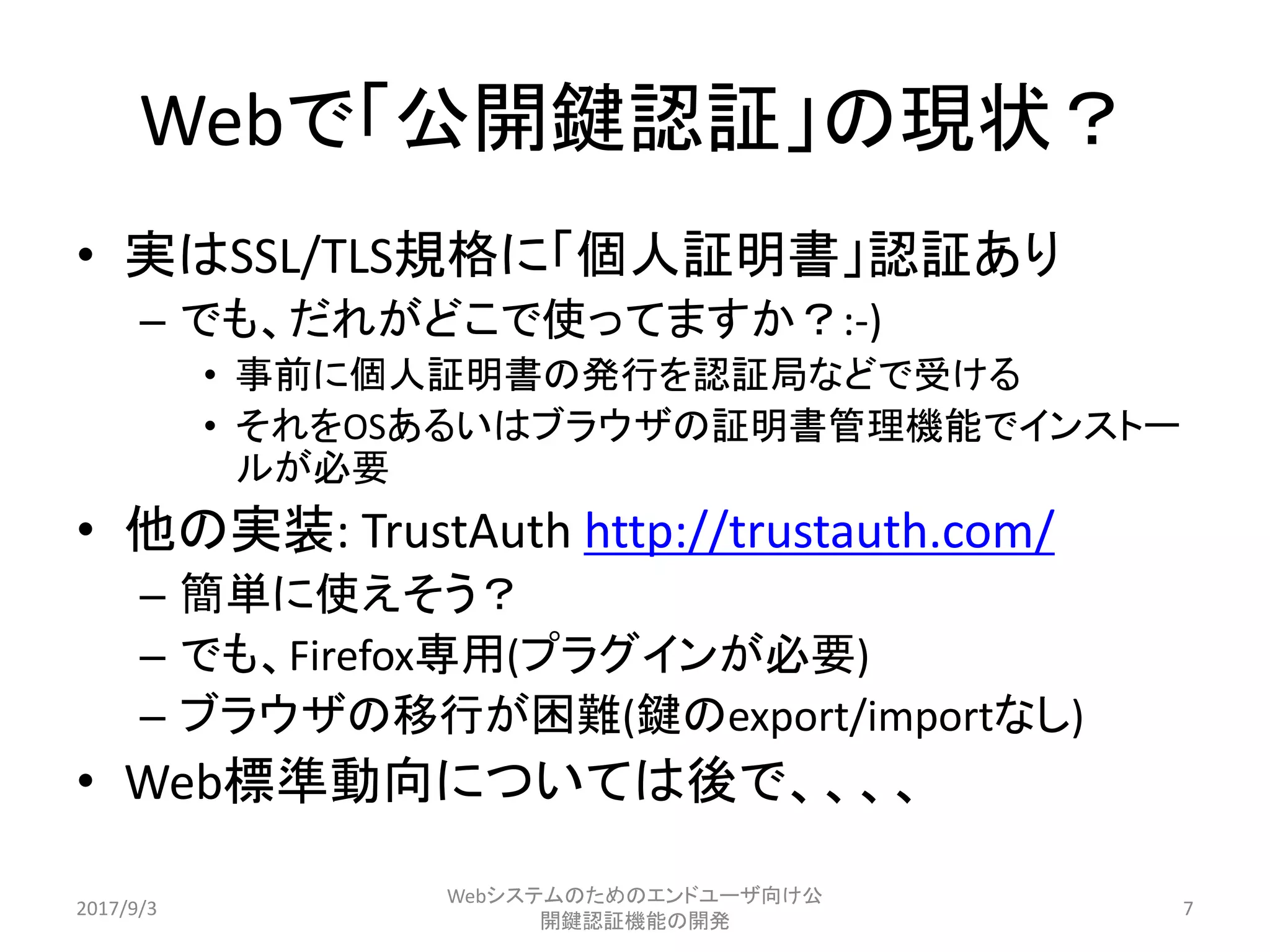 Webで「公開鍵認証」の現状？
• 実はSSL/TLS規格に「個人証明書」認証あり
– でも、だれがどこで使ってますか？:-)
• 事前に個人証明書の発行を認証局などで受ける
• それをOSあるいはブラウザの証明書管理機能でインストー
ルが必要
• 他の実装: TrustAuth http://trustauth.com/
– 簡単に使えそう？
– でも、Firefox専用(プラグインが必要)
– ブラウザの移行が困難(鍵のexport/importなし)
• Web標準動向については後で、、、、
2017/9/3
Webシステムのためのエンドユーザ向け公
開鍵認証機能の開発
7
 