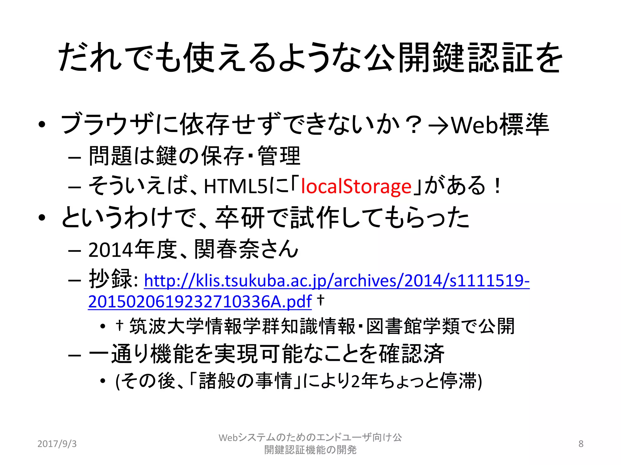 だれでも使えるような公開鍵認証を
• ブラウザに依存せずできないか？→Web標準
– 問題は鍵の保存・管理
– そういえば、HTML5に「localStorage」がある！
• というわけで、卒研で試作してもらった
– 2014年度、関春奈さん
– 抄録: http://klis.tsukuba.ac.jp/archives/2014/s1111519-
2015020619232710336A.pdf †
• † 筑波大学情報学群知識情報・図書館学類で公開
– 一通り機能を実現可能なことを確認済
• (その後、「諸般の事情」により2年ちょっと停滞)
2017/9/3
Webシステムのためのエンドユーザ向け公
開鍵認証機能の開発
8
 