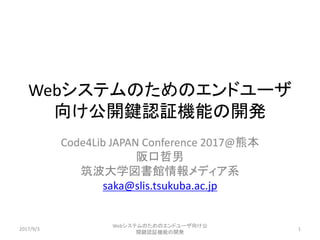 Webシステムのためのエンドユーザ
向け公開鍵認証機能の開発
Code4Lib JAPAN Conference 2017@熊本
阪口哲男
筑波大学図書館情報メディア系
saka@slis.tsukuba.ac.jp
2017/9/3
Webシステムのためのエンドユーザ向け公
開鍵認証機能の開発
1
 