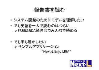 報告書を読む
• システム開発のためにモデルを理解したい
• でも英語を一人で読むのはつらい
->	FRBR&RDA勉強会でみんなで読める
• でも手も動かしたい
->	サンプルアプリケーション
“Next-L	Enju LRM”
 