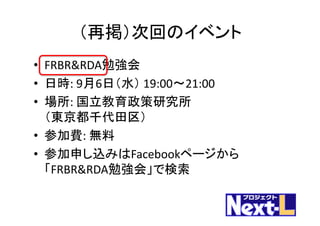（再掲）次回のイベント
• FRBR&RDA勉強会
• 日時:	9月6日（水） 19:00〜21:00
• 場所:	国立教育政策研究所
（東京都千代田区）
• 参加費:	無料
• 参加申し込みはFacebookページから
「FRBR&RDA勉強会」で検索
 