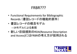 FRBR???
• Functional	Requirements	for	Bibliographic	
Records	（書誌レコードの機能的要件）
• 書誌レコードの概念モデル
– ERモデルによる表現
• 新しい目録規則のRDA(Resource	Description	
and	Access)にはFRBRの考え方が採用される
 