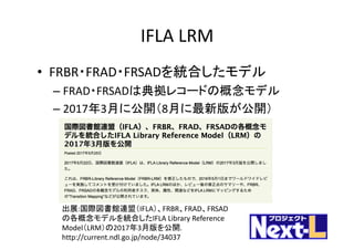 IFLA	LRM
• FRBR・FRAD・FRSADを統合したモデル
– FRAD・FRSADは典拠レコードの概念モデル
– 2017年3月に公開（8月に最新版が公開）
出展:国際図書館連盟（IFLA）、FRBR、FRAD、FRSAD
の各概念モデルを統合したIFLA	Library	Reference	
Model（LRM）の2017年3月版を公開.	
http://current.ndl.go.jp/node/34037
 