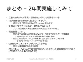 まとめ – 2年間実施してみて
• 以前できたLinux環境に馴染むということは諦めている
• IEや旧Edgeではうまく動かないトラブル
• 1年目が主 (2年目はEdgeがChromium化してた)
• 全部Webブラウザなので、混乱してないか？
• プログラム編集・実行と検索システムとしてのアクセス
• 環境整備について
• 2019までの環境はCGI可能なWebサーバ等すでにセンターで整備済
• sqlite-rubyライブラリのみ担当教員から依頼で追加
• 現在はプログラミング上の約束事に主に引っかかっている印象
• ライブラリのインストールやマウントなど
• Colabのデフォルトインデント2文字の罠
• 2年目は環境設定の説明を追加
• CGIと違い、Pythonプロセスが同じことに依存した実装事例もちらほら
(CGI時代も色々ありましたが)
2021/9/12 Code4Lib JAPANカンファレンス2021 12
 