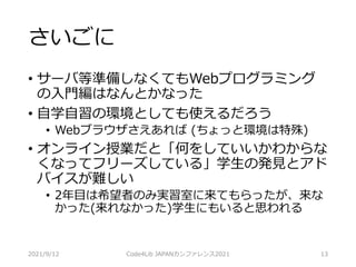 さいごに
• サーバ等準備しなくてもWebプログラミング
の入門編はなんとかなった
• 自学自習の環境としても使えるだろう
• Webブラウザさえあれば (ちょっと環境は特殊)
• オンライン授業だと「何をしていいかわからな
くなってフリーズしている」学生の発見とアド
バイスが難しい
• 2年目は希望者のみ実習室に来てもらったが、来な
かった(来れなかった)学生にもいると思われる
2021/9/12 Code4Lib JAPANカンファレンス2021 13
 