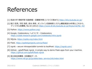 References
[1] 筑波大学 情報学群 知識情報・図書館学類 (シラバス等あり) https://klis.tsukuba.ac.jp/
[2] 阪口 哲男, 宇陀 則彦, 鈴木 伸崇. オンライン目録検索システム構築演習の4年間とこれから.
ディジタル図書館, No.42 (2012) https://www.dl.slis.tsukuba.ac.jp/DLjournal/No_42/
[3] Python. https://www.python.org/
[4] Google. Colaboratory へようこそ - Colaboratory
https://colab.research.google.com/notebooks/intro.ipynb
[5] SQLite. https://sqlite.org/index.html
[6] Flask. https://palletsprojects.com/p/flask/
[7] ngrok - secure introspectable tunnels to localhost. https://ngrok.com/
[8] GitHub - gstaff/flask-ngrok: A simple way to demo Flask apps from your machine.
https://github.com/gstaff/flask-ngrok
[9] 国立国会図書館. 全国書誌データ.
https://www.ndl.go.jp/jp/data/data_service/jnb/index.html
2021/9/12 Code4Lib JAPANカンファレンス2021 14
 