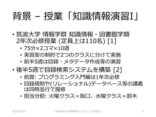 背景 – 授業「知識情報演習I」
• 筑波大学 情報学群 知識情報・図書館学類
2年次必修授業 (定員上は110名) [1]
• 75分×2コマ×10週
• 実習室の制約で2つのクラスに分けて実施
• 前半5週は目録・メタデータ作成等の演習
• 後半5週で目録検索システムを構築 [2]
• 前提: プログラミング入門編は1年次必修
• 目録規則や(リレーショナル)データベース等の講義
は同時並行で履修
• 担当分担: 火曜クラス＝阪口、水曜クラス＝鈴木
2021/9/12 Code4Lib JAPANカンファレンス2021 3
 
