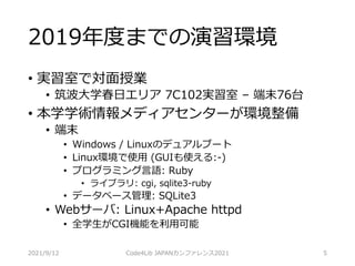 2019年度までの演習環境
• 実習室で対面授業
• 筑波大学春日エリア 7C102実習室 – 端末76台
• 本学学術情報メディアセンターが環境整備
• 端末
• Windows / Linuxのデュアルブート
• Linux環境で使用 (GUIも使える:-)
• プログラミング言語: Ruby
• ライブラリ: cgi, sqlite3-ruby
• データベース管理: SQLite3
• Webサーバ: Linux+Apache httpd
• 全学生がCGI機能を利用可能
2021/9/12 Code4Lib JAPANカンファレンス2021 5
 