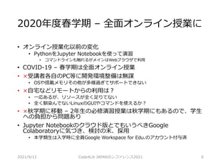 2020年度春学期 – 全面オンライン授業に
• オンライン授業化以前の変化
• PythonをJupyter Notebookを使って演習
• コマンドラインも触れるがメインはWebブラウザで利用
• COVID-19 – 春学期は全面オンライン授業
• ×受講者各自のPC等に開発環境整備は無謀
• OSや搭載メモリその他が多様過ぎてサポートできない
• ×自宅などリモートからの利用は？
• 一応あるが、リソースが全く足りてない
• 全く馴染んでないLinuxのGUIやコマンドを使えるか？
• ×秋学期に移動 – 2年生の必修演習授業は秋学期にもあるので、学生
への負担から問題あり
• Jupyter Notebookのクラウド版とでもいうべきGoogle
Colaboratoryに気づき、検討の末、採用
• 本学類生は入学時に全員Google Workspace for Edu.のアカウント付与済
2021/9/12 Code4Lib JAPANカンファレンス2021 6
 