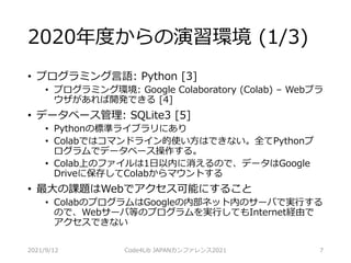 2020年度からの演習環境 (1/3)
• プログラミング言語: Python [3]
• プログラミング環境: Google Colaboratory (Colab) – Webブラ
ウザがあれば開発できる [4]
• データベース管理: SQLite3 [5]
• Pythonの標準ライブラリにあり
• Colabではコマンドライン的使い方はできない。全てPythonプ
ログラムでデータベース操作する。
• Colab上のファイルは1日以内に消えるので、データはGoogle
Driveに保存してColabからマウントする
• 最大の課題はWebでアクセス可能にすること
• ColabのプログラムはGoogleの内部ネット内のサーバで実行する
ので、Webサーバ等のプログラムを実行してもInternet経由で
アクセスできない
2021/9/12 Code4Lib JAPANカンファレンス2021 7
 