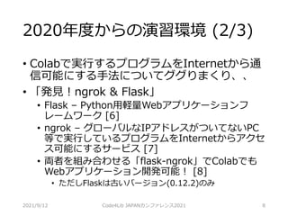 2020年度からの演習環境 (2/3)
• Colabで実行するプログラムをInternetから通
信可能にする手法についてググりまくり、、
• 「発見！ngrok & Flask」
• Flask – Python用軽量Webアプリケーションフ
レームワーク [6]
• ngrok – グローバルなIPアドレスがついてないPC
等で実行しているプログラムをInternetからアクセ
ス可能にするサービス [7]
• 両者を組み合わせる「flask-ngrok」でColabでも
Webアプリケーション開発可能！ [8]
• ただしFlaskは古いバージョン(0.12.2)のみ
2021/9/12 Code4Lib JAPANカンファレンス2021 8
 
