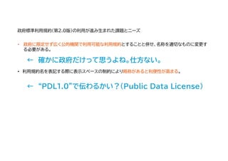 • 政府に限定せず広く公的機関で利用可能な利用規約とすることと併せ、名称を適切なものに変更す
る必要がある。
← 確かに政府だけって思うよね。仕方ない。
• 利用規約名を表記する際に表示スペースの制約により略称があると利便性が高まる。
← “PDL1.0”で伝わるかい？（Public Data License）
政府標準利用規約（第2.0版）の利用が進み生まれた課題とニーズ
 
