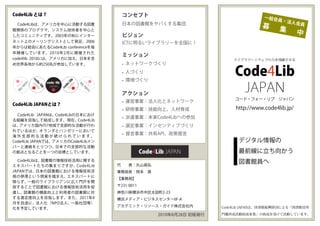 Code4Lib とは？                         コンセプト                                       一般会
                                                                                      員・法
                                     日本の図書館をヤバくする集団                                         人会員
  Code4Libは、アメリカを中心に活動する図書
                                                                                募      集
館関係のプログラマ、システム技術者を中心と
したコミュニティです。2003年の秋にインター              ビジョン
                                                                                                中
ネット上のメーリングリストとして発足、2006              ICTに明るいライブラリーを全国に！
年からは総会にあたるCode4Lib conferenceを毎
年開催しています。2010年2月に開催された
                                     ミッション
code4lib 2010には、アメリカに加え、日本を含                                         ライブラリー×ウェブの力を飛躍させる
め世界各地から約250名が参加しています。                • ネットワークづくり
                                     • 人づくり
                                     • 環境づくり
                                                                     Code4Lib
                                     アクション
                                                                      JAPAN
                                                                     コード・フォー・リブ ジャパン
                                     • 運営事業：法人化とネットワーク
Code4Lib JAPANとは？
                                     • 研修事業：技能向上、人材育成                 http://www.code4lib.jp/
  Code4Lib JAPANは、Code4Libの日本におけ
                                     • 派遣事業：本家Code4Libへの参加
る組織を目指して結成します。現在、Code4Lib
は、アメリカ国内の7地域で支部的な活動が行わ               • 選定事業：インセンティブづくり
れているほか、オランダとハンガリーにおいて
海外支部的な活動が続けられています。
                                     • 提言事業：共有API、政策提言
Code4Lib JAPANでは、アメリカのCode4Libメン                                       デジタル情報の
バーと連絡をとりつつ、日本での支部的な活動
の拠点となることを一つの目標としています。                                                  最前線に立ち向かう
  Code4Libは、図書館の情報技術活用に関する
                                   代  表：丸山高弘
                                                                       図書館員へ
エキスパートたちの集まりですが、Code4Lib
JAPANでは、日本の図書館における情報技術活            事務局長：岡本 真
用の停滞という現実を踏まえ、エキスパートに
                                   【事務局】
限らず、一般のライブラリアンに広く門戸を開
放することで図書館における情報技術活用を促              〒231-0011
進し、図書館の機能向上と利用者の図書館に対              神奈川県横浜市中区太田町2-23
する満足度向上を目指します。また、2011年4            横浜メディア・ビジネスセンター6F-A
月を目途に、法人化（NPO法人、一般社団等）
                                   アカデミック・リソース・ガイド株式会社内          Code4Lib JAPANは、図書館振興財団による「図書館員専
化を予定しています。
                                               2010年8月28日 初版発行   門職育成活動助成事業」の助成を受けて活動しています。
 