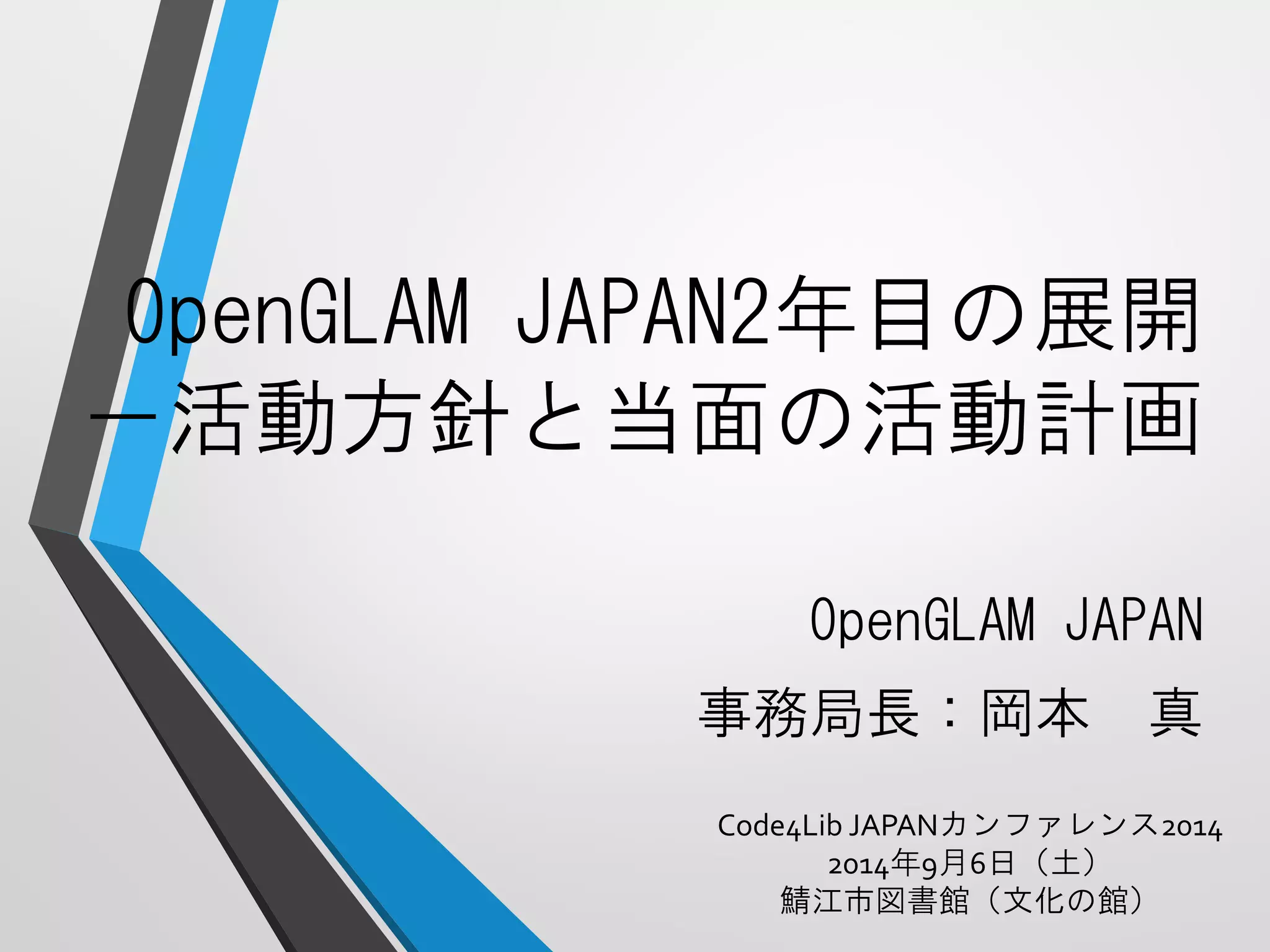 OpenGLAMJAPAN2年目の展開 －活動方針と当面の活動計画 
OpenGLAMJAPAN 
事務局長：岡本真 
Code4Lib JAPANカンファレンス2014 
2014年9月6日（土） 
鯖江市図書館（文化の館） 