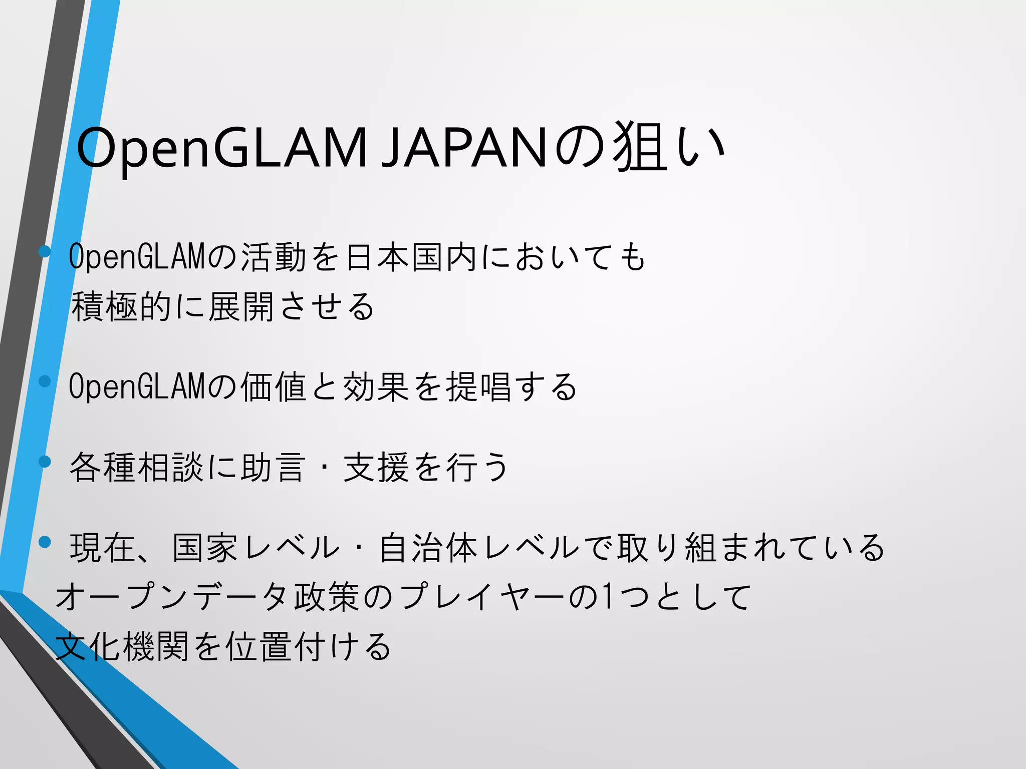 OpenGLAMJAPANの狙い 
•OpenGLAMの活動を日本国内においても 
積極的に展開させる 
•OpenGLAMの価値と効果を提唱する 
•各種相談に助言・支援を行う 
•現在、国家レベル・自治体レベルで取り組まれている 
オープンデータ政策のプレイヤーの1つとして 
文化機関を位置付ける  