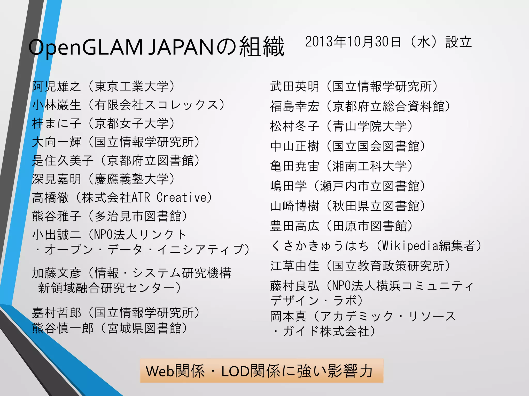 OpenGLAMJAPANの組織 
2013年10月30日（水）設立 
Web関係・LOD関係に強い影響力 
阿児雄之（東京工業大学） 
小林巌生（有限会社スコレックス） 
桂まに子（京都女子大学） 
大向一輝（国立情報学研究所） 
是住久美子（京都府立図書館） 
深見嘉明（慶應義塾大学） 
高橋徹（株式会社ATR Creative） 
熊谷雅子（多治見市図書館） 
小出誠二（NPO法人リンクト 
・オープン・データ・イニシアティブ） 
加藤文彦（情報・システム研究機構 
新領域融合研究センター） 
嘉村哲郎（国立情報学研究所） 
熊谷慎一郎（宮城県図書館） 
武田英明（国立情報学研究所） 
福島幸宏（京都府立総合資料館） 
松村冬子（青山学院大学） 
中山正樹（国立国会図書館） 
亀田尭宙（湘南工科大学） 
嶋田学（瀬戸内市立図書館） 
山崎博樹（秋田県立図書館） 
豊田高広（田原市図書館） 
くさかきゅうはち（Wikipedia編集者） 
江草由佳（国立教育政策研究所） 
藤村良弘（NPO法人横浜コミュニティ 
デザイン・ラボ） 
岡本真（アカデミック・リソース 
・ガイド株式会社）  