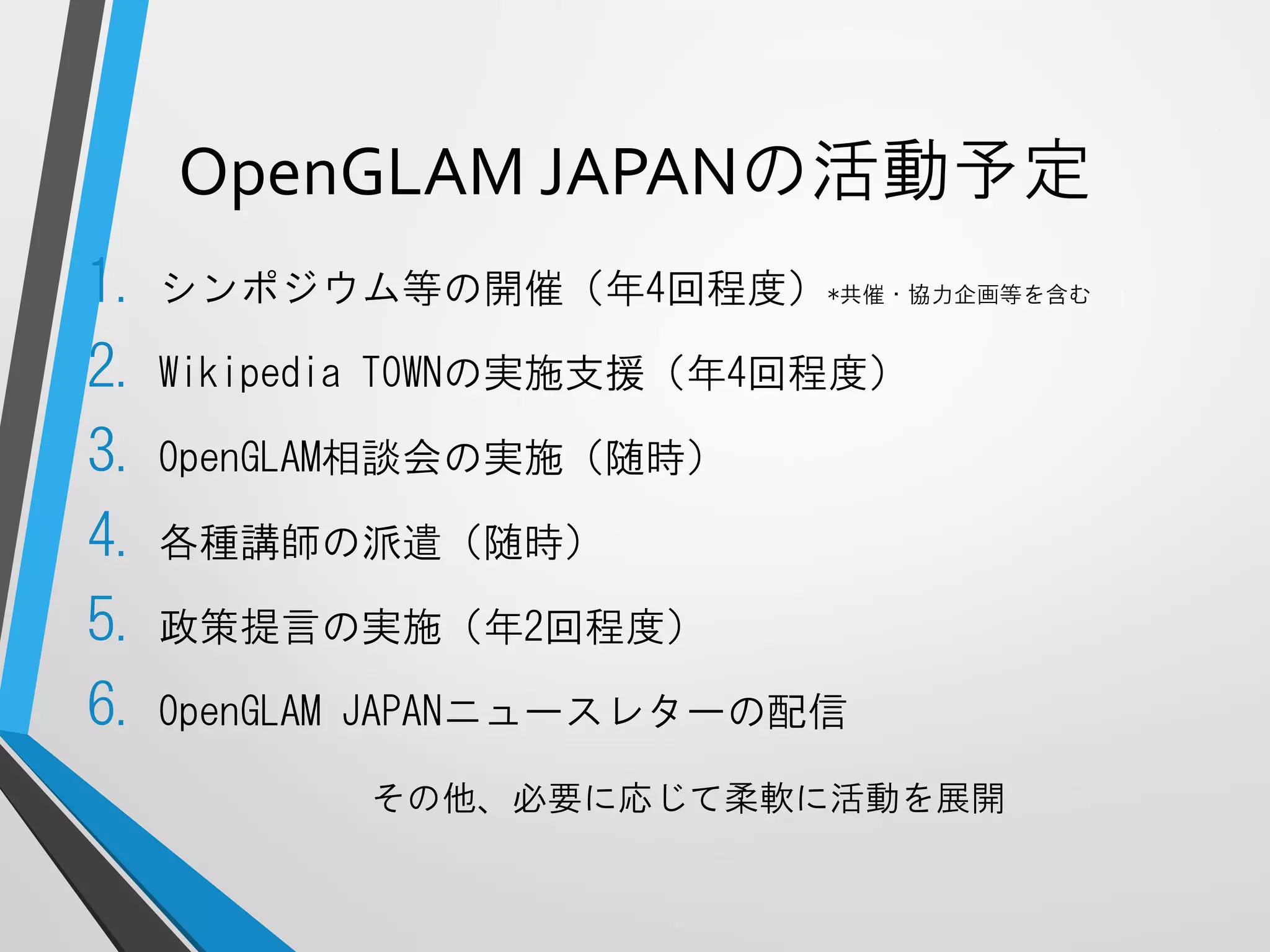 OpenGLAMJAPANの活動予定 
1.シンポジウム等の開催（年4回程度）*共催・協力企画等を含む 
2.WikipediaTOWNの実施支援（年4回程度） 
3.OpenGLAM相談会の実施（随時） 
4.各種講師の派遣（随時） 
5.政策提言の実施（年2回程度） 
6.OpenGLAMJAPANニュースレターの配信 
その他、必要に応じて柔軟に活動を展開  