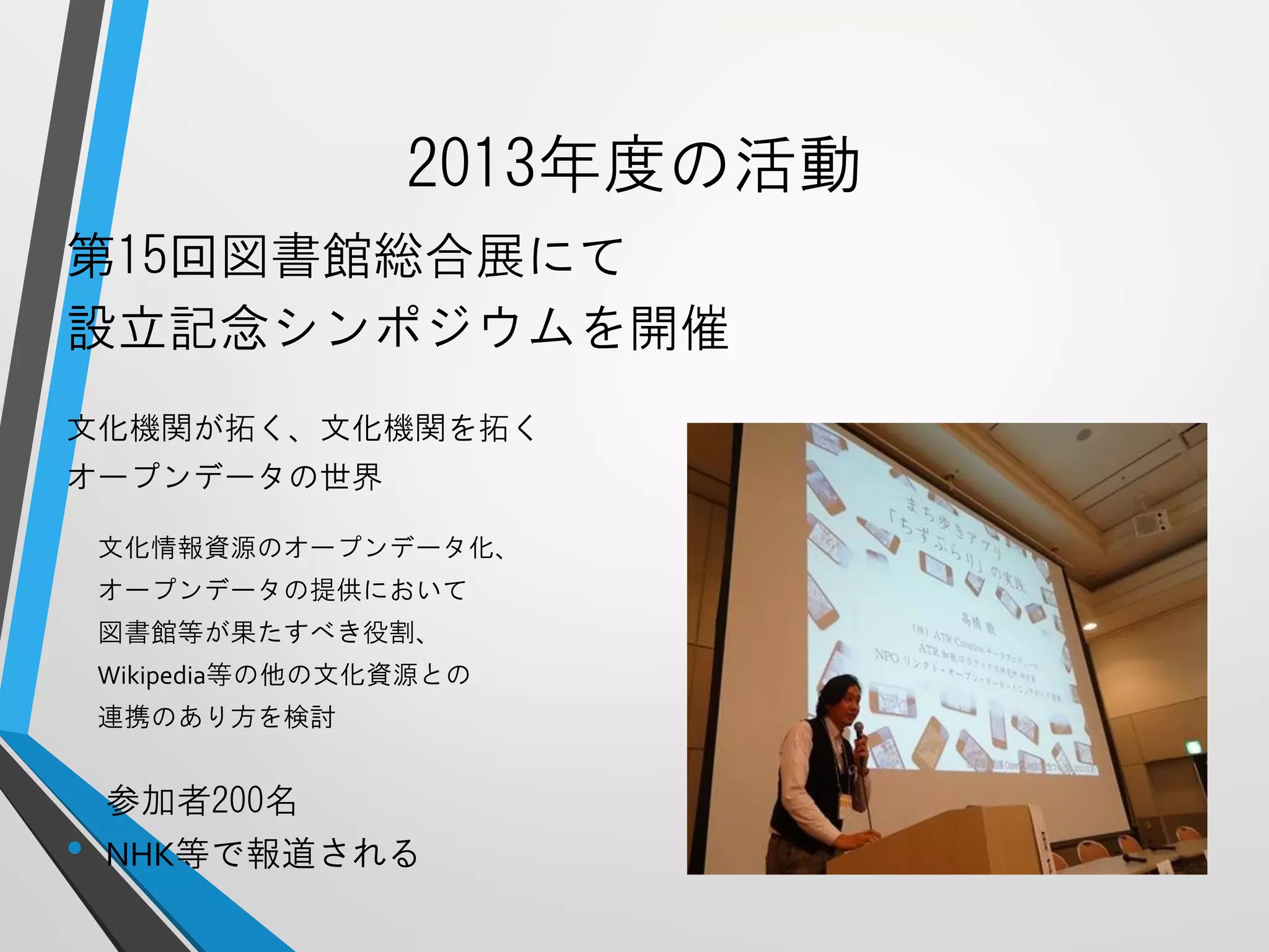 2013年度の活動 
第15回図書館総合展にて 
設立記念シンポジウムを開催 
文化機関が拓く、文化機関を拓く 
オープンデータの世界 
文化情報資源のオープンデータ化、 
オープンデータの提供において 
図書館等が果たすべき役割、 
Wikipedia等の他の文化資源との 
連携のあり方を検討 
•参加者200名 
•NHK等で報道される  