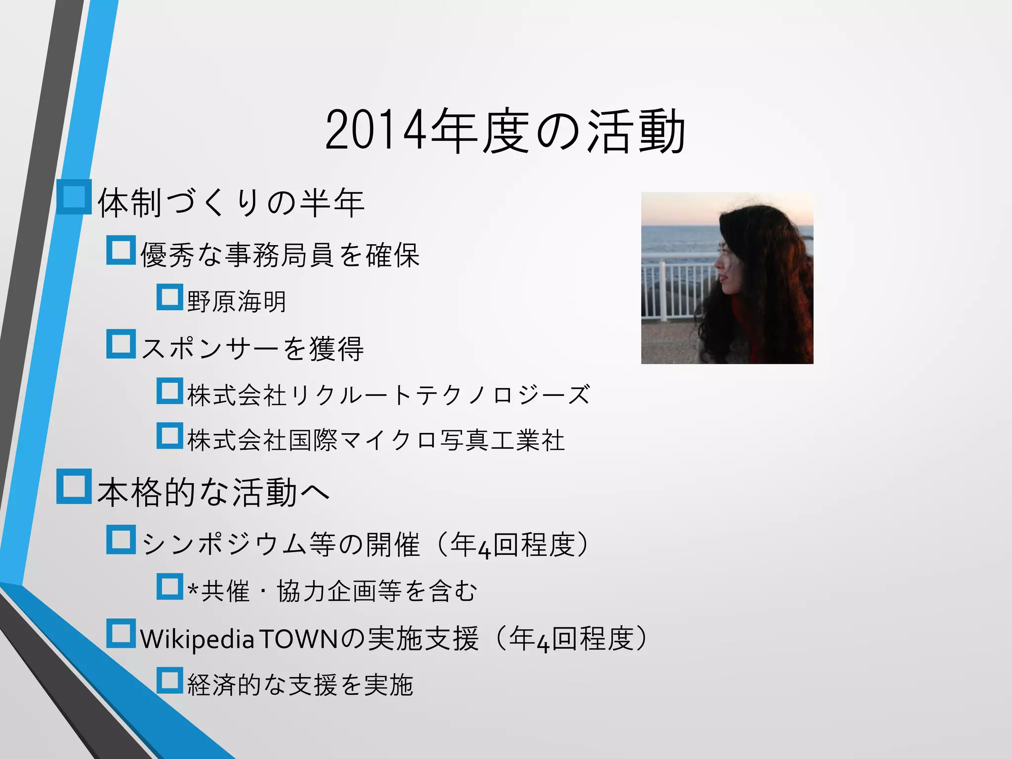 2014年度の活動 
体制づくりの半年 
優秀な事務局員を確保 
野原海明 
スポンサーを獲得 
株式会社リクルートテクノロジーズ 
株式会社国際マイクロ写真工業社 
本格的な活動へ 
シンポジウム等の開催（年4回程度） 
*共催・協力企画等を含む 
Wikipedia TOWNの実施支援（年4回程度） 
経済的な支援を実施  