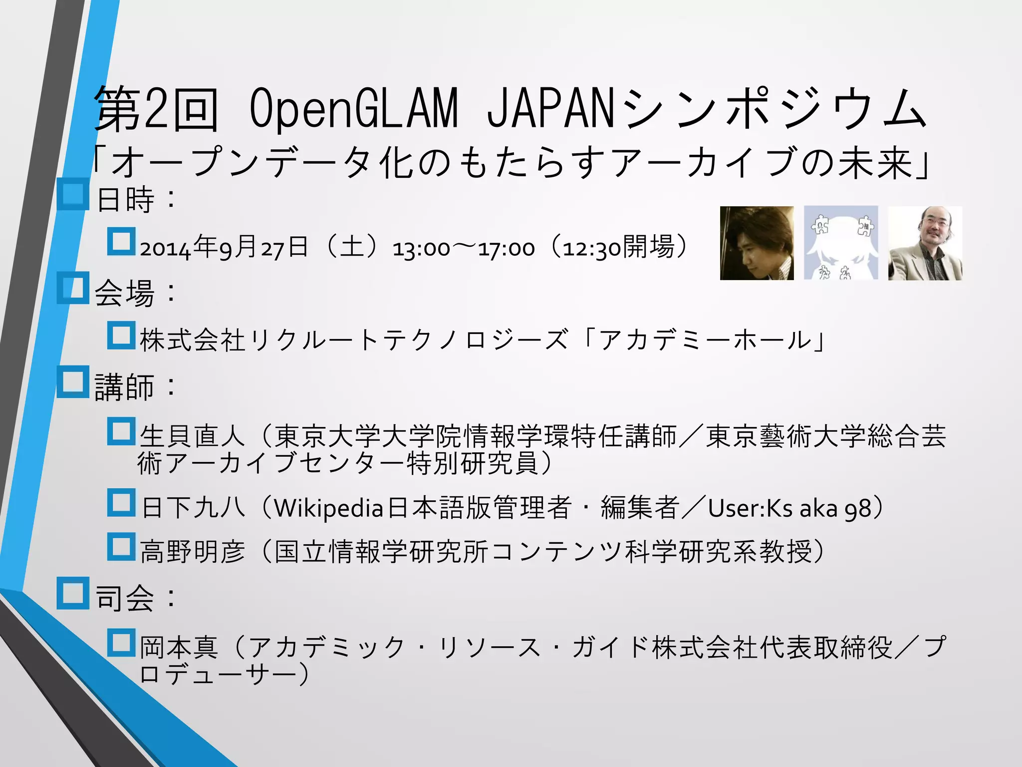 第2回OpenGLAMJAPANシンポジウム 「オープンデータ化のもたらすアーカイブの未来」 
日時： 
2014年9月27日（土）13:00〜17:00（12:30開場） 
会場： 
株式会社リクルートテクノロジーズ「アカデミーホール」 
講師： 
生貝直人（東京大学大学院情報学環特任講師／東京藝術大学総合芸 術アーカイブセンター特別研究員） 
日下九八（Wikipedia日本語版管理者・編集者／User:Ksaka 98） 
高野明彦（国立情報学研究所コンテンツ科学研究系教授） 
司会： 
岡本真（アカデミック・リソース・ガイド株式会社代表取締役／プ ロデューサー）  