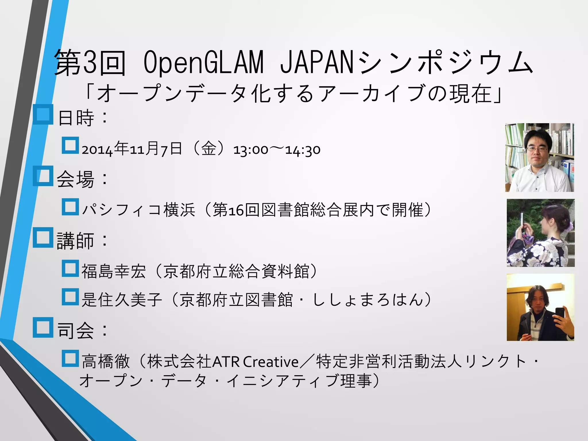 第3回OpenGLAMJAPANシンポジウム 「オープンデータ化するアーカイブの現在」 
日時： 
2014年11月7日（金）13:00〜14:30 
会場： 
パシフィコ横浜（第16回図書館総合展内で開催） 
講師： 
福島幸宏（京都府立総合資料館） 
是住久美子（京都府立図書館・ししょまろはん） 
司会： 
高橋徹（株式会社ATR Creative／特定非営利活動法人リンクト・ オープン・データ・イニシアティブ理事）  