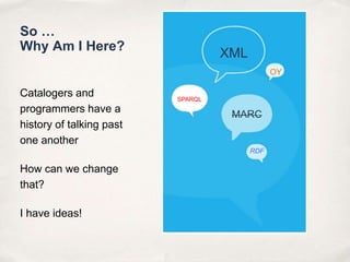 So … Why Am I Here?Catalogers and programmers have a history of talking past one anotherHow can we change that?I have ideas!XMLOYSPARQLMARCRDF