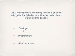 Quiz: Which group is more likely to want to go to the ‘nitty gritty’ first (whether or not they’ve had a chanceto agree on the basics)?▢Catalogers▢Programmers▢All of the above