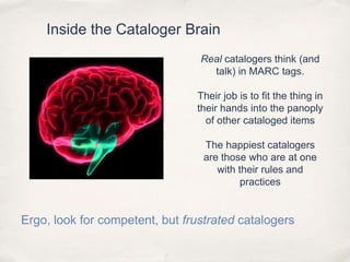 Inside the Cataloger BrainReal catalogers think (and talk) in MARC tags. Their job is to fit the thing in their hands into the panoply of other cataloged itemsThe happiest catalogers are those who are at one with their rules and practicesErgo, look for competent, but frustrated catalogers