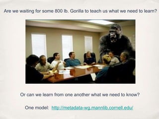 Are we waiting for some 800 lb. Gorilla to teach us what we need to learn?Or can we learn from one another what we need to know?One model:  http://metadata-wg.mannlib.cornell.edu/