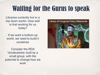 Waiting for the Gurus to speakLibraries currently live in a top down world—how well is that working for us today?If we want a bottom-up world, we need to build it ourselvesConsider the RDA Vocabularies--built by a small group, with the potential to change how we work
