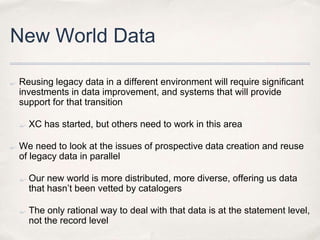 New World DataReusing legacy data in a different environment will require significant investments in data improvement, and systems that will provide support for that transitionXC has started, but others need to work in this area	We need to look at the issues of prospective data creation and reuse of legacy data in parallelOur new world is more distributed, more diverse, offering us data that hasn’t been vetted by catalogersThe only rational way to deal with that data is at the statement level, not the record level
