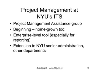 Project Management at
            NYU’s ITS
•  Project Management Assistance group
•  Beginning – home-grown tool
•  Enterprise-level tool (especially for
   reporting)
•  Extension to NYU senior administration,
   other departments



               Code4libNYC - March 16th, 2010   13
 