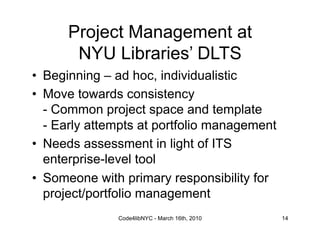 Project Management at
       NYU Libraries’ DLTS
•  Beginning – ad hoc, individualistic
•  Move towards consistency
   - Common project space and template
   - Early attempts at portfolio management
•  Needs assessment in light of ITS
   enterprise-level tool
•  Someone with primary responsibility for
   project/portfolio management
               Code4libNYC - March 16th, 2010   14
 