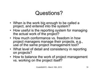 Questions?
•  When is the work big enough to be called a
   project, and entered into the system?
•  How useful is the reporting system for managing
   the actual work of the project?
•  How much conformance vs. freedom in how
   project managers manage their projects, e.g.,
   use of the same project management tool?
•  What level of detail and consistency in reporting
   on projects?
•  How to balance the work of project management
   vs. working on the project itself?
                 Code4libNYC - March 16th, 2010    19
 