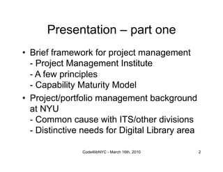 Presentation – part one
•  Brief framework for project management
   - Project Management Institute
   - A few principles
   - Capability Maturity Model
•  Project/portfolio management background
   at NYU
   - Common cause with ITS/other divisions
   - Distinctive needs for Digital Library area

                Code4libNYC - March 16th, 2010    2
 