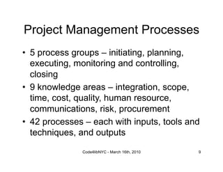Project Management Processes
•  5 process groups – initiating, planning,
   executing, monitoring and controlling,
   closing
•  9 knowledge areas – integration, scope,
   time, cost, quality, human resource,
   communications, risk, procurement
•  42 processes – each with inputs, tools and
   techniques, and outputs
               Code4libNYC - March 16th, 2010   9
 
