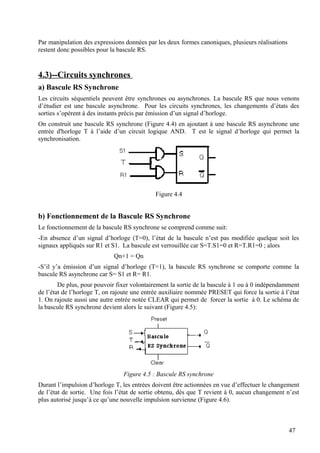 Par manipulation des expressions données par les deux formes canoniques, plusieurs réalisations
restent donc possibles pour la bascule RS.
4.3)--Circuits synchrones
a) Bascule RS Synchrone
Les circuits séquentiels peuvent être synchrones ou asynchrones. La bascule RS que nous venons
d’étudier est une bascule asynchrone. Pour les circuits synchrones, les changements d’états des
sorties s’opèrent à des instants précis par émission d’un signal d’horloge.
On construit une bascule RS synchrone (Figure 4.4) en ajoutant à une bascule RS asynchrone une
entrée d'horloge T à l’aide d’un circuit logique AND. T est le signal d’horloge qui permet la
synchronisation.
Figure 4.4
b) Fonctionnement de la Bascule RS Synchrone
Le fonctionnement de la bascule RS synchrone se comprend comme suit:
-En absence d’un signal d’horloge (T=0), l’état de la bascule n’est pas modifiée quelque soit les
signaux appliqués sur R1 et S1. La bascule est verrouillée car S=T.S1=0 et R=T.R1=0 ; alors
Qn+1 = Qn
-S’il y’a émission d’un signal d’horloge (T=1), la bascule RS synchrone se comporte comme la
bascule RS asynchrone car S= S1 et R= R1.
De plus, pour pouvoir fixer volontairement la sortie de la bascule à 1 ou à 0 indépendamment
de l’état de l’horloge T, on rajoute une entrée auxiliaire nommée PRESET qui force la sortie à l’état
1. On rajoute aussi une autre entrée notée CLEAR qui permet de forcer la sortie à 0. Le schéma de
la bascule RS synchrone devient alors le suivant (Figure 4.5):
Figure 4.5 : Bascule RS synchrone
Durant l’impulsion d’horloge T, les entrées doivent être actionnées en vue d’effectuer le changement
de l’état de sortie. Une fois l’état de sortie obtenu, dès que T revient à 0, aucun changement n’est
plus autorisé jusqu’à ce qu’une nouvelle impulsion survienne (Figure 4.6).
47
 