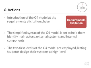 6. Actions
• Introduction of the C4 model at the
requirements elicitation phase
• The simplified syntax of the C4 model is...
