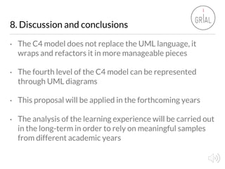 8. Discussion and conclusions
• The C4 model does not replace the UML language, it
wraps and refactors it in more manageab...