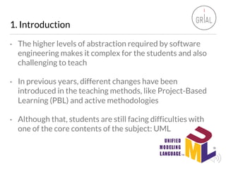 1. Introduction
• The higher levels of abstraction required by software
engineering makes it complex for the students and ...