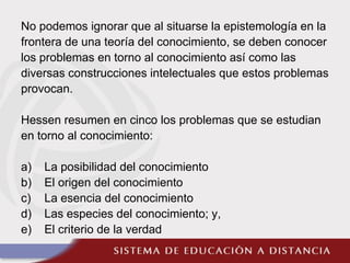 No podemos ignorar que al situarse la epistemología en la
frontera de una teoría del conocimiento, se deben conocer
los problemas en torno al conocimiento así como las
diversas construcciones intelectuales que estos problemas
provocan.
Hessen resumen en cinco los problemas que se estudian
en torno al conocimiento:
a) La posibilidad del conocimiento
b) El origen del conocimiento
c) La esencia del conocimiento
d) Las especies del conocimiento; y,
e) El criterio de la verdad
 