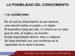 LA POSIBILIDAD DEL CONOCIMIENTO
1. EL DOGMATISMO
No ve que el conocimiento es por esencia
una relación entre un sujeto y un objeto.
El dogmático pasa por alto. Lo mismo en un caso
que en otro, el sujeto y su función.
Existe dogmatismo teórico, ético y religioso.
Se haya animado por una confianza en la
capacidad de la razón humana.
 