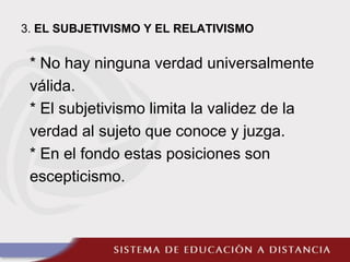 3. EL SUBJETIVISMO Y EL RELATIVISMO
* No hay ninguna verdad universalmente
válida.
* El subjetivismo limita la validez de la
verdad al sujeto que conoce y juzga.
* En el fondo estas posiciones son
escepticismo.
 