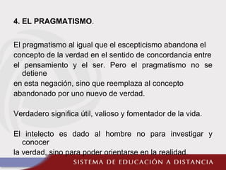 4. EL PRAGMATISMO.
El pragmatismo al igual que el escepticismo abandona el
concepto de la verdad en el sentido de concordancia entre
el pensamiento y el ser. Pero el pragmatismo no se
detiene
en esta negación, sino que reemplaza al concepto
abandonado por uno nuevo de verdad.
Verdadero significa útil, valioso y fomentador de la vida.
El intelecto es dado al hombre no para investigar y
conocer
la verdad, sino para poder orientarse en la realidad.
 