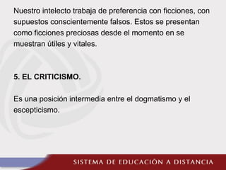 Nuestro intelecto trabaja de preferencia con ficciones, con
supuestos conscientemente falsos. Estos se presentan
como ficciones preciosas desde el momento en se
muestran útiles y vitales.
5. EL CRITICISMO.
Es una posición intermedia entre el dogmatismo y el
escepticismo.
 