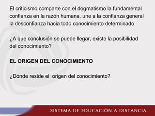 El criticismo comparte con el dogmatismo la fundamental
confianza en la razón humana, une a la confianza general
la desconfianza hacia todo conocimiento determinado.
¿A que conclusión se puede llegar, existe la posibilidad
del conocimiento?
EL ORIGEN DEL CONOCIMIENTO
¿Dónde reside el origen del conocimiento?
 